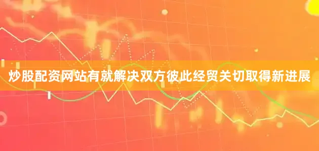 炒股配资网站有就解决双方彼此经贸关切取得新进展