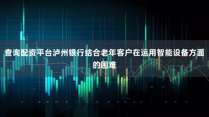查询配资平台泸州银行结合老年客户在运用智能设备方面的困难