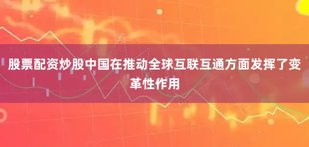 股票配资炒股中国在推动全球互联互通方面发挥了变革性作用