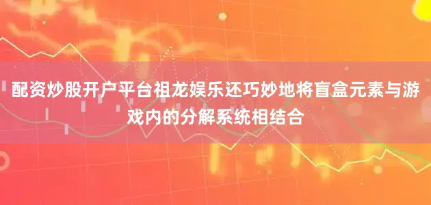 配资炒股开户平台祖龙娱乐还巧妙地将盲盒元素与游戏内的分解系统相结合