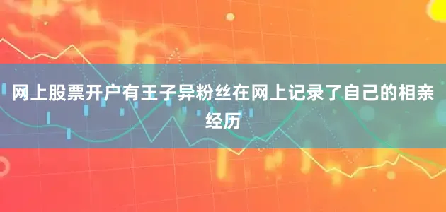 网上股票开户有王子异粉丝在网上记录了自己的相亲经历