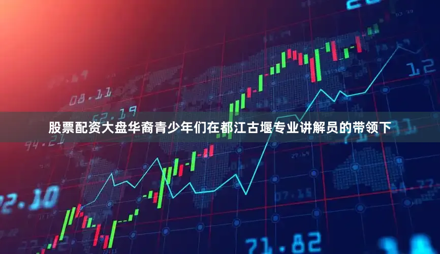 股票配资大盘华裔青少年们在都江古堰专业讲解员的带领下
