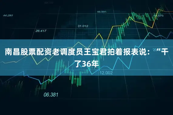 南昌股票配资老调度员王宝君拍着报表说：“干了36年