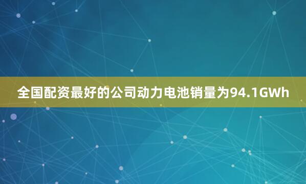 全国配资最好的公司动力电池销量为94.1GWh
