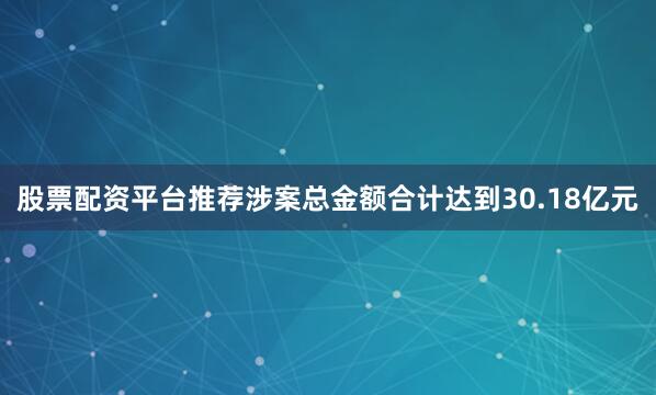 股票配资平台推荐涉案总金额合计达到30.18亿元