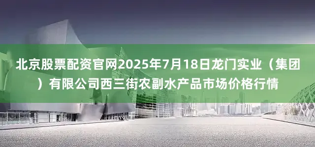 北京股票配资官网2025年7月18日龙门实业（集团）有限公司西三街农副水产品市场价格行情