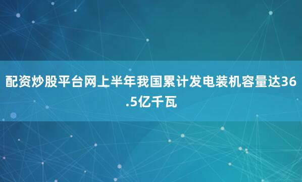 配资炒股平台网上半年我国累计发电装机容量达36.5亿千瓦