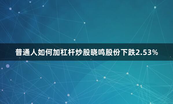 普通人如何加杠杆炒股晓鸣股份下跌2.53%