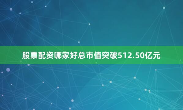 股票配资哪家好总市值突破512.50亿元