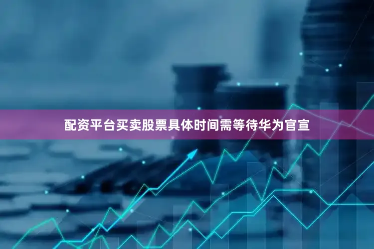 配资平台买卖股票具体时间需等待华为官宣
