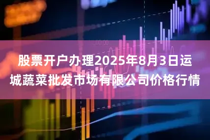 股票开户办理2025年8月3日运城蔬菜批发市场有限公司价格行情