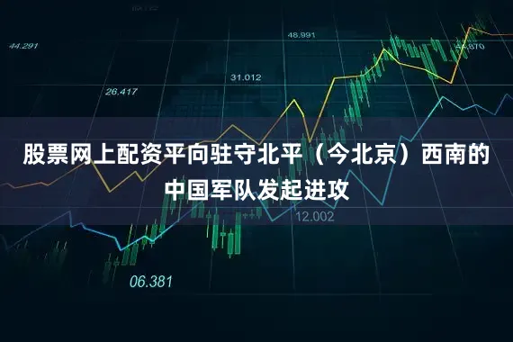 股票网上配资平向驻守北平（今北京）西南的中国军队发起进攻