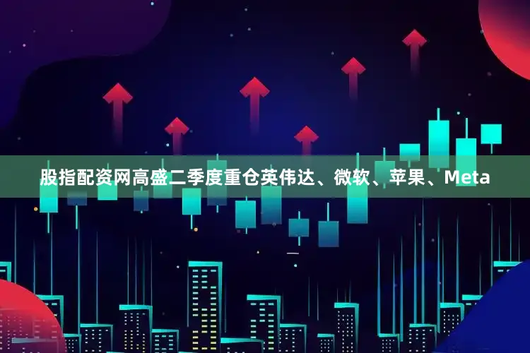 股指配资网高盛二季度重仓英伟达、微软、苹果、Meta