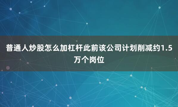 普通人炒股怎么加杠杆此前该公司计划削减约1.5万个岗位