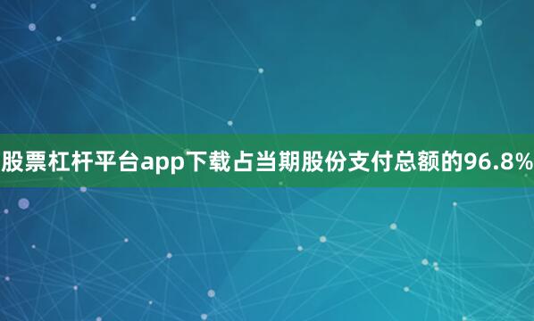 股票杠杆平台app下载占当期股份支付总额的96.8%
