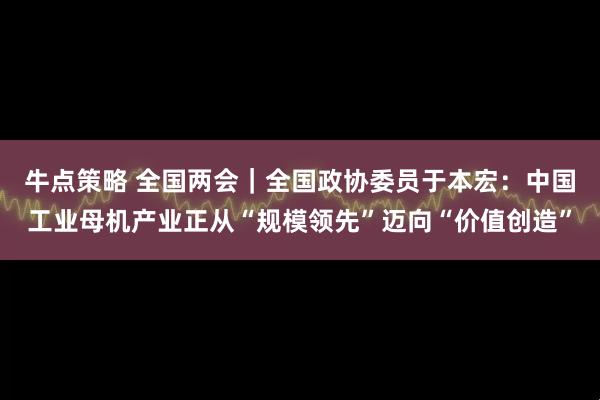 牛点策略 全国两会｜全国政协委员于本宏：中国工业母机产业正从“规模领先”迈向“价值创造”