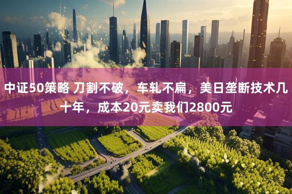 中证50策略 刀割不破，车轧不扁，美日垄断技术几十年，成本20元卖我们2800元