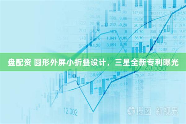盘配资 圆形外屏小折叠设计，三星全新专利曝光
