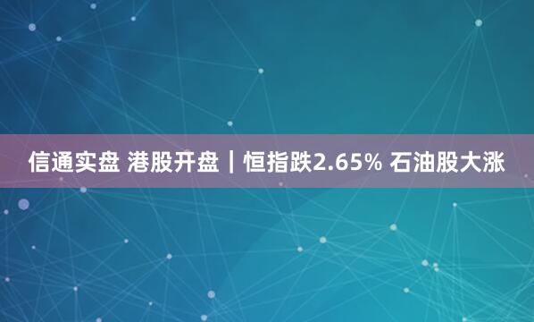 信通实盘 港股开盘｜恒指跌2.65% 石油股大涨