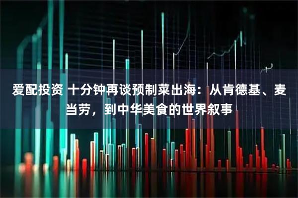 爱配投资 十分钟再谈预制菜出海：从肯德基、麦当劳，到中华美食的世界叙事