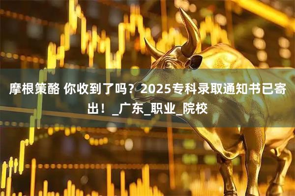 摩根策酪 你收到了吗？2025专科录取通知书已寄出！_广东_职业_院校