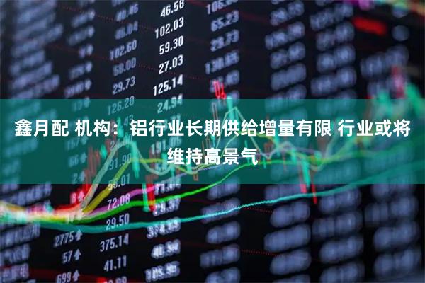 鑫月配 机构：铝行业长期供给增量有限 行业或将维持高景气